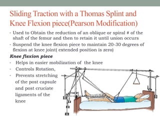 Sliding Traction with a Thomas Splint and
Knee Flexion piece(Pearson Modification)
• Used to Obtain the reduction of an oblique or spiral # of the
shaft of the femur and then to retain it until union occurs
• Suspend the knee flexion piece to maintain 20-30 degrees of
flexion at knee joint( extended position is zero)
Knee flexion piece
• Helps in easier mobilization of the knee
• Controls Rotation,
• Prevents stretching
of the post capsule
and post cruciate
ligaments of the
knee
 