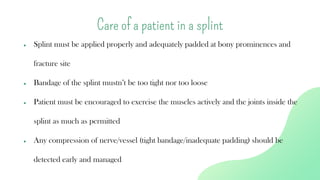 ● Splint must be applied properly and adequately padded at bony prominences and
fracture site
● Bandage of the splint mustn’t be too tight nor too loose
● Patient must be encouraged to exercise the muscles actively and the joints inside the
splint as much as permitted
● Any compression of nerve/vessel (tight bandage/inadequate padding) should be
detected early and managed
Care of a patient in a splint
 