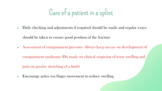 ● Daily checking and adjustments if required should be made and regular x-rays
should be taken to ensure good position of the fracture
● Assessment of compartment pressure- Always keep an eye on development of
compartment syndrome (Dx made on clinical suspicion of tense swelling and
pain on passive stretching of a limb)
● Encourage active toe/finger movement to reduce swelling
Care of a patient in a splint
 