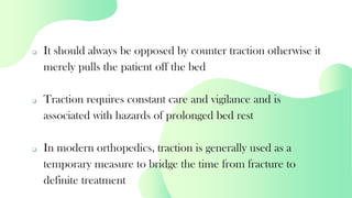 ❑ It should always be opposed by counter traction otherwise it
merely pulls the patient off the bed
❑ Traction requires constant care and vigilance and is
associated with hazards of prolonged bed rest
❑ In modern orthopedics, traction is generally used as a
temporary measure to bridge the time from fracture to
definite treatment
 