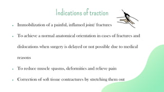 ● Immobilization of a painful, inflamed joint/ fractures
● To achieve a normal anatomical orientation in cases of fractures and
dislocations when surgery is delayed or not possible due to medical
reasons
● To reduce muscle spasms, deformities and relieve pain
● Correction of soft tissue contractures by stretching them out
Indications of traction
 