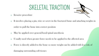 ❑ Invasive procedure
❑ It involves placing a pin, wire or screw in the fractured bone and attaching weights in
order to pull the bone into correct position
❑ May be applied over general/local/spinal anesthesia
❑ Usually used when greater force needs to be applied to the affected area
❑ Force is directly added to the bone so more weight can be added with less risk of
damaging surrounding soft tissues
SKELETAL TRACTION
 