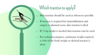 Which traction to apply?
❑ Skin traction should be used as whenever possible
❑ If traction is required for immobilization and
surgery is planned soon, skin traction is ideal
❑ If >5 kg weight is needed skin traction cant be used
❑ For reduction purpose, minimum weight required
is 10% of the body weight so skeletal traction is
ideal
 