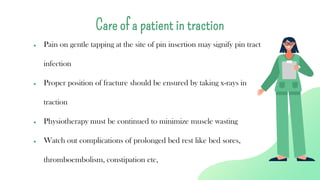 ● Pain on gentle tapping at the site of pin insertion may signify pin tract
infection
● Proper position of fracture should be ensured by taking x-rays in
traction
● Physiotherapy must be continued to minimize muscle wasting
● Watch out complications of prolonged bed rest like bed sores,
thromboembolism, constipation etc,
Care of a patient in traction
 