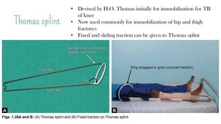 Thomas splint
• Devised by H.O. Thomas initially for immobilization for TB
of knee
• Now used commonly for immobilization of hip and thigh
fractures
• Fixed and sliding traction can be given to Thomas splint
 