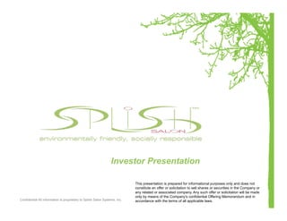 Investor Presentation

                                                                            This presentation is prepared for informational purposes only and does not
                                                                            constitute an offer or solicitation to sell shares or securities in the Company or
                                                                            any related or associated company. Any such offer or solicitation will be made
                                                                            only by means of the Company's confidential Offering Memorandum and in
Confidential-All information is proprietary to Splish Salon Systems, Inc.   accordance with the terms of all applicable laws.
 