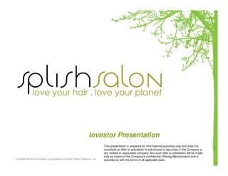 Investor Presentation
                                                                            This presentation is prepared for informational purposes only and does not
                                                                            constitute an offer or solicitation to sell shares or securities in the Company or
                                                                            any related or associated company. Any such offer or solicitation will be made
                                                                            only by means of the Company's confidential Offering Memorandum and in
Confidential-All information is proprietary to Splish Salon Systems, Inc.   accordance with the terms of all applicable laws.
 