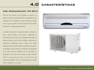 4.0             CARACTERÍSTICAS!
Aire Acondicionado tipo Split!
Tiene una clara división de dos unidades, una interior y el
exterior, y ambas son importantes. Estos dos dispositivos están
conectados entre sí mediante un circuito de tubería por donde
corre el gas que genera el frío bajo presión. Estas tuberías
tiene dentro un refrigerante llamado freón.


La unidad exterior tiene un compresor donde se comprime el
freón y sale del cilindro a gran presión y temperatura. A
continuación, pasa a través de un condesador donde el gas es
enfriado y licuado, ya que el mismo es líquido a baja presión y
temperatura. Seguidamente, pasa a través de la válvula
expansora donde se pierde presión y temperatura para pasar a
ser gasificadas posteriormente en el evaporador. El refrigerante
es el medio donde las moléculas de gas intercambia su
temperatura con el tubo de calor, luego se enfría y pemiten
enfriar el aire que pasa por fuera y el aire que se está
enfriando la habitación. Como ven, el funcionamiento es similar
al de un refrigerador o una nevera.


                                                                           Sistema de aire acondicionado [SPLIT]!
 