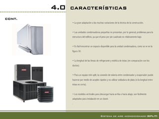 4.0   CARACTERÍSTICAS!
CONT.!
               • La gran adaptación a las muchas variaciones de la técnica de la construcción.


               • Las unidades condensadoras pequeñas no presentan, por lo general, problemas para la
               estructura del edificio, ya que el peso por pie cuadrado es relativamente bajo.


               • Es fácil encontrar un espacio disponible para la unidad condensadora, como se ve en la
               figura 30.


               • La longitud de las líneas de refrigerante y estética de éstas (en comparación con los
               ductos).


               • Para un equipo mini split, la conexión de tubería entre condensador y evaporador puede
               hacerse por medio de acoples rápidos y no utilizar soldadura de plata (si la longitud entre
               éstas es corta).


               • Los modelos verticales para descargar hacia arriba o hacia abajo, son fácilmente
               adaptados para instalación en un closet.
               .



                                              Sistema de aire acondicionado [SPLIT]!
 