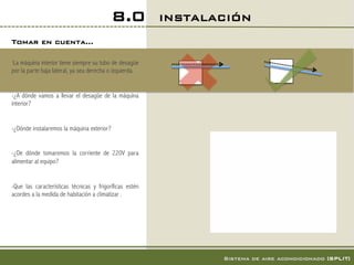 8.0          INSTALACIÓN!
Tomar en cuenta…!

-Lamáquina interior tiene siempre su tubo de desagüe
por la parte baja lateral, ya sea derecha o izquierda.


-¿A dónde vamos a llevar el desagüe de la máquina
interior?


-¿Dónde instalaremos la máquina exterior?


-¿De dónde tomaremos la corriente de 220V para
alimentar al equipo?


-Que las características técnicas y frigoríficas estén
acordes a la medida de habitación a climatizar .




                                                                 Sistema de aire acondicionado [SPLIT]!
 