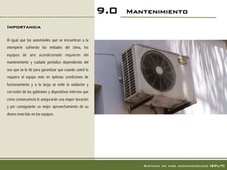 9.0   Mantenimiento!
Importancia!

Al igual que los automóviles que se encuentran a la
intemperie sufriendo los embates del clima, los
equipos de aire acondicionado requieren del
mantenimiento y cuidado periódico dependiendo del
uso que se le de para garantizar que cuando usted lo
requiera el equipo este en óptimas condiciones de
funcionamiento y a la larga se evite la oxidación y
corrosión de los gabinetes y dispositivos internos que
como consecuencia le asegurarán una mayor duración
y por consiguiente un mejor aprovechamiento de su
dinero invertido en los equipos.




                                                                  Sistema de aire acondicionado [SPLIT]!
 