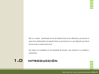 Split es un sistema acondicionador de aire del ambiente interior de las edificaciones; que pertenece al
      grupo de los acondicionadores de expansión directa; ya que funciona con un gas refrigerante que enfría el
      aire que circula en contacto directo con él.


      Este sistema en la actualidad es el más demandado del mercado, y más económico en su instalación y
      mantenimiento.




1.0   INTRODUCCIÓN!


                                                                Sistema de aire acondicionado [SPLIT]!
 