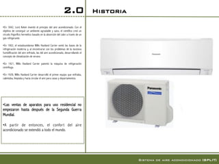 2.0                  Historia!

• En 1842, Lord Kelvin inventó el principio del aire acondicionado. Con el
objetivo de conseguir un ambiente agradable y sano, el científico creó un
circuito frigorífico hermético basado en la absorción del calor a través de un
gas refrigerante.

• En 1902, el estadounidense Willis Haviland Carrier sentó las bases de la
refrigeración moderna y, al encontrarse con los problemas de la excesiva
humidificación del aire enfriado, las del aire acondicionado, desarrollando el
concepto de climatización de verano.

• En 1921, Willis Haviland Carrier patentó la máquina de refrigeración
centrífuga.

• En 1928, Willis Haviland Carrier desarrolló el primer equipo que enfriaba,
calentaba, limpiaba y hacía circular el aire para casas y departamentos.




• Las ventas de aparatos para uso residencial no
empezaron hasta después de la Segunda Guerra
Mundial.

• A par tir de entonces, el confor t del aire
acondicionado se extendió a todo el mundo.  




                                                                                             Sistema de aire acondicionado [SPLIT]!
 