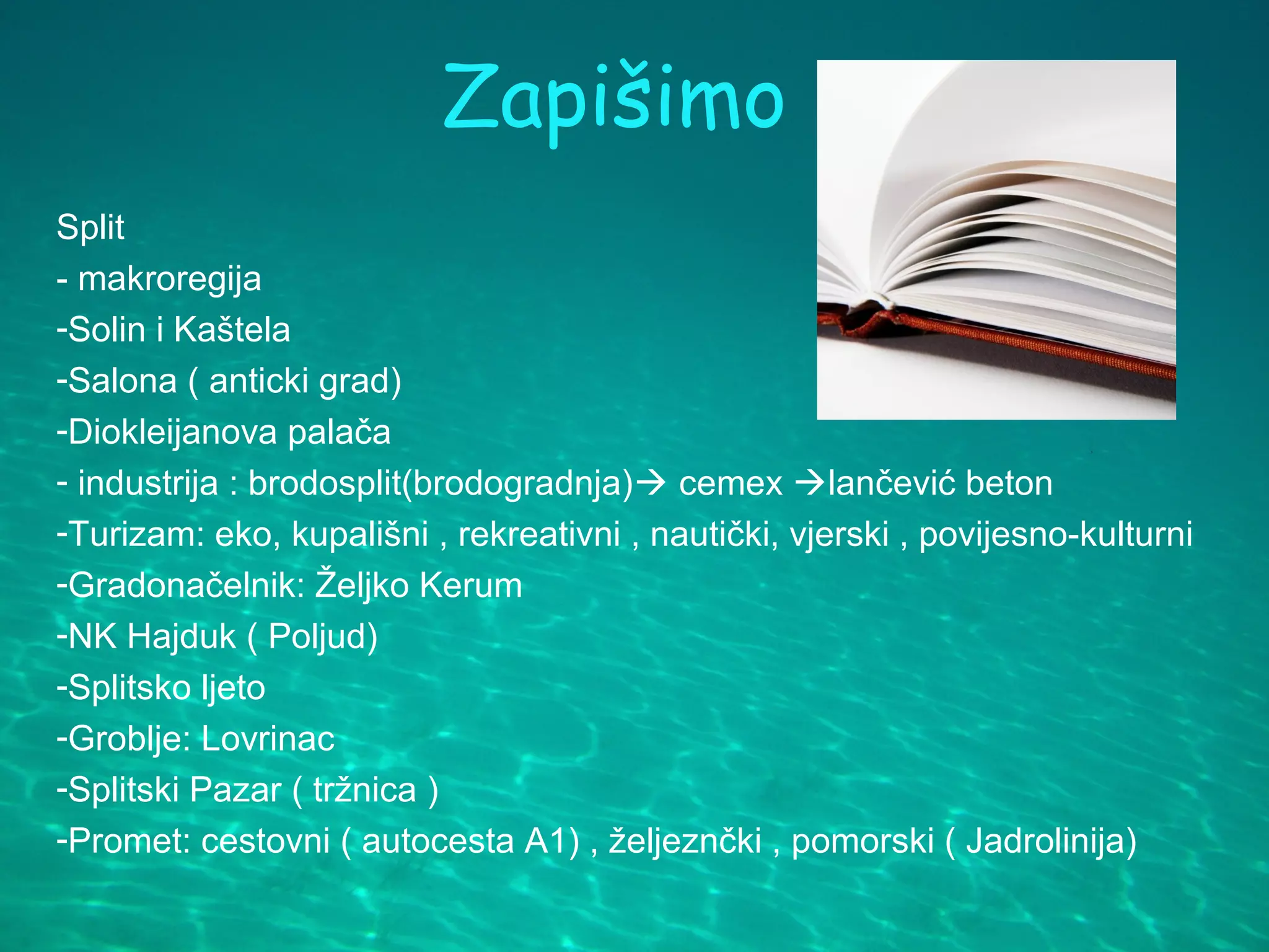 Zapišimo
Split
- makroregija
-Solin i Kaštela
-Salona ( anticki grad)
-Diokleijanova palača
- industrija : brodosplit(brodogradnja) cemex lančević beton
-Turizam: eko, kupališni , rekreativni , nautički, vjerski , povijesno-kulturni
-Gradonačelnik: Željko Kerum
-NK Hajduk ( Poljud)
-Splitsko ljeto
-Groblje: Lovrinac
-Splitski Pazar ( tržnica )
-Promet: cestovni ( autocesta A1) , željeznčki , pomorski ( Jadrolinija)
 