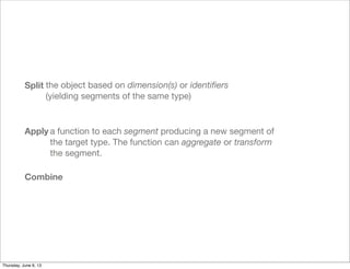 Split
Apply
Combine
the object based on dimension(s) or identiﬁers
(yielding segments of the same type)
a function to each segment producing a new segment of
the target type. The function can aggregate or transform
the segment.
Saturday, June 8, 13
 