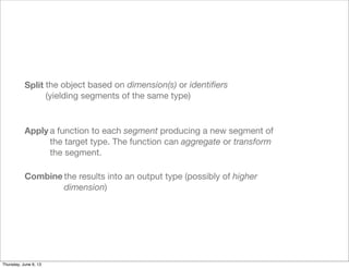 Split
Apply
Combine
the object based on dimension(s) or identiﬁers
(yielding segments of the same type)
a function to each segment producing a new segment of
the target type. The function can aggregate or transform
the segment.
the results into an output type (possibly of higher
dimension)
Saturday, June 8, 13
 