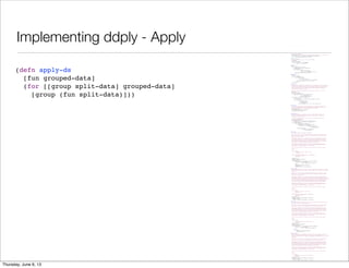Implementing ddply - Apply
(ns split-apply-combine.ply
"Implementation of the split-apply-combine functions, similar to R's plyr library."
(:use [incanter.core :only [$data col-names conj-rows dataset]])
(:require [split-apply-combine.core :as sac]))
(defn fast-conj-rows
"A simple version of conj-rows that runs much faster"
[& datasets]
(when (seq datasets)
(dataset (col-names (first datasets))
(mapcat :rows datasets))))
(defn expr-to-fn
[expr]
(let [row-param (gensym "row-")
kw-map (sac/build-keyword-map expr)]
`(fn [~row-param]
(let [~@(apply concat
(for [[kw sym] kw-map]
[sym `(get ~row-param ~kw ~kw)]))]
~(sac/convert-keywords expr kw-map)))))
(defn exprs-to-fns
[group-by]
(if (coll? group-by)
(vec (for [item group-by]
(if (and (coll? item)
(coll? (second item))
(not (#{'fn 'fn*} (first (second item)))))
[(first item) (expr-to-fn (second item))]
item)))
group-by))
(defn split-ds
"Perform a split operation on data, which must be a dataset, using the group-by-fns
to choose bins. group-by-fns can either be a single function or a collection of
functions. In the latter case, the results will be combined to create a key for
the bin. Returns a map of the group-by-fns results to datasets including all
the rows that had the given result.
Note that keyword column names are the most common functions to use for the
group-by."
[group-by-fns data]
(let [cols (col-names data)
group-by-fn (if (= 1 (count group-by-fns))
(first group-by-fns)
(apply juxt group-by-fns))]
(loop [cur (:rows data) row-groups {}]
(if (empty? cur)
(for [[group rows] row-groups] [group (dataset cols rows)])
(recur (next cur)
(let [row (first cur)
k (group-by-fn row)
a (row-groups k)]
(assoc row-groups k (if a (conj a row) [row]))))))))
(defn apply-ds
"Apply fun to each group in grouped-data returning a sequence of pairs of the
original group-keys and the result of applying the function the dataset. See
split-ds for information on the grouped-data data structure."
[fun grouped-data]
(for [[group split-data] grouped-data]
[group (fun split-data)]))
(defn combine-ds
"Combine the datasets in grouped-data into a single dataset including the
columns specified in the group-by argument as having the values found in
the keys in the grouped data.
If there are columns that are in both the key and the dataset, the values
in the key have precedence."
[group-by grouped-data]
(let [group-by (if (coll? group-by) group-by [group-by])
group-by-filter (complement (set group-by))]
(apply fast-conj-rows
(for [[group data] grouped-data]
(let [grouped-cols (zipmap group-by group)
union-cols (concat group-by
(filter group-by-filter
(col-names data)))]
(dataset union-cols
(map #(merge % grouped-cols)
(:rows data))))))))
(defn ddply*
"Split-apply-combine from datasets to datasets.
Splits data into a the group of datasets as specified by the group-by argument,
applies fun to each of the resulting datasets and combines the result of that
back into a single dataset.
The group-by argument can be a keyword or collection of keywords which specify
the columns to group by. It can also include pairs [keyword keyfn] where the
function keyfun is applied to each row to generate the key for that row. When
the groups are combined, keyword is used as the column name for the resulting
column. The two types of group-by specifications can be mixed.
The result of the apply function can contain the same columns names as the
original dataset or different ones. It can contain the same number of rows as
the original, a different number, or a single row.
If data is not specified, it defaults to the currently bound value of $data.
Examples:
(ddply* :Symbol
(transform :Change = (diff0 :Close))
stock-data)
(ddply* [[:Month #((juxt year month) (:timestamp %)]]
(colwise :Volume sum)
stock-data)"
([group-by fun]
(ddply* group-by fun $data))
([group-by fun data]
(let [group-by (if (coll? group-by) group-by [group-by])
group-by (for [item group-by]
(if (coll? item) item [item item]))]
(->> data
(split-ds (map second group-by))
(apply-ds fun)
(combine-ds (map first group-by))))))
(defmacro ddply
"Split-apply-combine from datasets to datasets. This macro is a wrapper on ddply*
which provides translation of simple column-referencing expressions in the group-by
argument.
Splits data into a the group of datasets as specified by the group-by argument,
applies fun to each of the resulting datasets and combines the result of that
back into a single dataset.
The group-by argument can be a keyword or collection of keywords which specify
the columns to group by. It can also include pairs [keyword key-expr] where the
exression key-expr is tranformed to a function and in expr are expanded to accessors
on rows. The resulting function is applied to each row to generate the key for
that row. When the groups are combined, keyword is used as the column name for
the resulting column. The two types of group-by specifications can be mixed.
The result of the apply function can contain the same columns names as the
original dataset or different ones. It can contain the same number of rows as
the original, a different number, or a single row.
If data is not specified, it defaults to the currently bound value of $data.
Examples:
(ddply :Symbol
(transform :Change = (diff0 :Close))
stock-data)
(ddply [[:Month ((juxt year month) :timestamp]]]
(colwise :Volume sum)
stock-data)"
([group-by fun]
`(ddply* ~(exprs-to-fns group-by) ~fun $data))
([group-by fun data]
`(ddply* ~(exprs-to-fns group-by) ~fun ~data)))
(defn d_ply*
"Split-apply-combine from datasets to nothing. This version ignores the output of
fun and is used for fun's side effects.
Splits data into a the group of datasets as specified by the group-by argument,
applies fun to each of the resulting datasets and then drops the result.
The group-by argument can be a keyword or collection of keywords which specify
the columns to group by. It can also include pairs [keyword keyfn] where the
function keyfun is applied to each row to generate the key for that row. When
the groups are combined, keyword is used as the column name for the resulting
column. The two types of group-by specifications can be mixed.
The result of the apply function can contain the same columns names as the
original dataset or different ones. It can contain the same number of rows as
the original, a different number, or a single row.
If data is not specified, it defaults to the currently bound value of $data.
Example:
(d_ply* :Symbol
#(view (bar-chart :Date :Volume :data %))
stock-data)"
([group-by fun]
(ddply* group-by fun $data))
([group-by fun data]
(let [group-by (if (coll? group-by) group-by [group-by])
group-by (for [item group-by]
(if (coll? item) item [item item]))]
(dorun
(->> data
(split-ds (map second group-by))
(apply-ds fun))))))
(defmacro d_ply
"Split-apply-combine from datasets to nothing. This version ignores the output of
fun and is used for fun's side effects. This macro is a wrapper on d_ply*
which provides translation of simple column-referencing expressions in the group-by
argument.
Splits data into a the group of datasets as specified by the group-by argument,
applies fun to each of the resulting datasets and then drops the result.
The group-by argument can be a keyword or collection of keywords which specify
the columns to group by. It can also include pairs [keyword keyfn] where the
function keyfun is applied to each row to generate the key for that row. When
the groups are combined, keyword is used as the column name for the resulting
column. The two types of group-by specifications can be mixed.
The result of the apply function can contain the same columns names as the
original dataset or different ones. It can contain the same number of rows as
the original, a different number, or a single row.
If data is not specified, it defaults to the currently bound value of $data.
Example:
(d_ply :Symbol
#(view (bar-chart :Date :Volume :data %))
stock-data)"
([group-by fun]
`(d_ply* ~(exprs-to-fns group-by) ~fun $data))
([group-by fun data]
`(d_ply* ~(exprs-to-fns group-by) ~fun ~data)))
(defn apply-ds
[fun grouped-data]
(for [[group split-data] grouped-data]
[group (fun split-data)]))
Saturday, June 8, 13
 