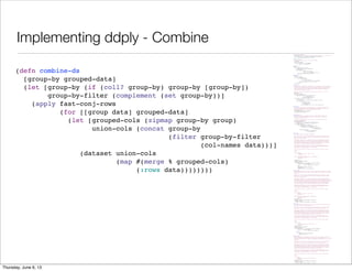 Implementing ddply - Combine
(ns split-apply-combine.ply
"Implementation of the split-apply-combine functions, similar to R's plyr library."
(:use [incanter.core :only [$data col-names conj-rows dataset]])
(:require [split-apply-combine.core :as sac]))
(defn fast-conj-rows
"A simple version of conj-rows that runs much faster"
[& datasets]
(when (seq datasets)
(dataset (col-names (first datasets))
(mapcat :rows datasets))))
(defn expr-to-fn
[expr]
(let [row-param (gensym "row-")
kw-map (sac/build-keyword-map expr)]
`(fn [~row-param]
(let [~@(apply concat
(for [[kw sym] kw-map]
[sym `(get ~row-param ~kw ~kw)]))]
~(sac/convert-keywords expr kw-map)))))
(defn exprs-to-fns
[group-by]
(if (coll? group-by)
(vec (for [item group-by]
(if (and (coll? item)
(coll? (second item))
(not (#{'fn 'fn*} (first (second item)))))
[(first item) (expr-to-fn (second item))]
item)))
group-by))
(defn split-ds
"Perform a split operation on data, which must be a dataset, using the group-by-fns
to choose bins. group-by-fns can either be a single function or a collection of
functions. In the latter case, the results will be combined to create a key for
the bin. Returns a map of the group-by-fns results to datasets including all
the rows that had the given result.
Note that keyword column names are the most common functions to use for the
group-by."
[group-by-fns data]
(let [cols (col-names data)
group-by-fn (if (= 1 (count group-by-fns))
(first group-by-fns)
(apply juxt group-by-fns))]
(loop [cur (:rows data) row-groups {}]
(if (empty? cur)
(for [[group rows] row-groups] [group (dataset cols rows)])
(recur (next cur)
(let [row (first cur)
k (group-by-fn row)
a (row-groups k)]
(assoc row-groups k (if a (conj a row) [row]))))))))
(defn apply-ds
"Apply fun to each group in grouped-data returning a sequence of pairs of the
original group-keys and the result of applying the function the dataset. See
split-ds for information on the grouped-data data structure."
[fun grouped-data]
(for [[group split-data] grouped-data]
[group (fun split-data)]))
(defn combine-ds
"Combine the datasets in grouped-data into a single dataset including the
columns specified in the group-by argument as having the values found in
the keys in the grouped data.
If there are columns that are in both the key and the dataset, the values
in the key have precedence."
[group-by grouped-data]
(let [group-by (if (coll? group-by) group-by [group-by])
group-by-filter (complement (set group-by))]
(apply fast-conj-rows
(for [[group data] grouped-data]
(let [grouped-cols (zipmap group-by group)
union-cols (concat group-by
(filter group-by-filter
(col-names data)))]
(dataset union-cols
(map #(merge % grouped-cols)
(:rows data))))))))
(defn ddply*
"Split-apply-combine from datasets to datasets.
Splits data into a the group of datasets as specified by the group-by argument,
applies fun to each of the resulting datasets and combines the result of that
back into a single dataset.
The group-by argument can be a keyword or collection of keywords which specify
the columns to group by. It can also include pairs [keyword keyfn] where the
function keyfun is applied to each row to generate the key for that row. When
the groups are combined, keyword is used as the column name for the resulting
column. The two types of group-by specifications can be mixed.
The result of the apply function can contain the same columns names as the
original dataset or different ones. It can contain the same number of rows as
the original, a different number, or a single row.
If data is not specified, it defaults to the currently bound value of $data.
Examples:
(ddply* :Symbol
(transform :Change = (diff0 :Close))
stock-data)
(ddply* [[:Month #((juxt year month) (:timestamp %)]]
(colwise :Volume sum)
stock-data)"
([group-by fun]
(ddply* group-by fun $data))
([group-by fun data]
(let [group-by (if (coll? group-by) group-by [group-by])
group-by (for [item group-by]
(if (coll? item) item [item item]))]
(->> data
(split-ds (map second group-by))
(apply-ds fun)
(combine-ds (map first group-by))))))
(defmacro ddply
"Split-apply-combine from datasets to datasets. This macro is a wrapper on ddply*
which provides translation of simple column-referencing expressions in the group-by
argument.
Splits data into a the group of datasets as specified by the group-by argument,
applies fun to each of the resulting datasets and combines the result of that
back into a single dataset.
The group-by argument can be a keyword or collection of keywords which specify
the columns to group by. It can also include pairs [keyword key-expr] where the
exression key-expr is tranformed to a function and in expr are expanded to accessors
on rows. The resulting function is applied to each row to generate the key for
that row. When the groups are combined, keyword is used as the column name for
the resulting column. The two types of group-by specifications can be mixed.
The result of the apply function can contain the same columns names as the
original dataset or different ones. It can contain the same number of rows as
the original, a different number, or a single row.
If data is not specified, it defaults to the currently bound value of $data.
Examples:
(ddply :Symbol
(transform :Change = (diff0 :Close))
stock-data)
(ddply [[:Month ((juxt year month) :timestamp]]]
(colwise :Volume sum)
stock-data)"
([group-by fun]
`(ddply* ~(exprs-to-fns group-by) ~fun $data))
([group-by fun data]
`(ddply* ~(exprs-to-fns group-by) ~fun ~data)))
(defn d_ply*
"Split-apply-combine from datasets to nothing. This version ignores the output of
fun and is used for fun's side effects.
Splits data into a the group of datasets as specified by the group-by argument,
applies fun to each of the resulting datasets and then drops the result.
The group-by argument can be a keyword or collection of keywords which specify
the columns to group by. It can also include pairs [keyword keyfn] where the
function keyfun is applied to each row to generate the key for that row. When
the groups are combined, keyword is used as the column name for the resulting
column. The two types of group-by specifications can be mixed.
The result of the apply function can contain the same columns names as the
original dataset or different ones. It can contain the same number of rows as
the original, a different number, or a single row.
If data is not specified, it defaults to the currently bound value of $data.
Example:
(d_ply* :Symbol
#(view (bar-chart :Date :Volume :data %))
stock-data)"
([group-by fun]
(ddply* group-by fun $data))
([group-by fun data]
(let [group-by (if (coll? group-by) group-by [group-by])
group-by (for [item group-by]
(if (coll? item) item [item item]))]
(dorun
(->> data
(split-ds (map second group-by))
(apply-ds fun))))))
(defmacro d_ply
"Split-apply-combine from datasets to nothing. This version ignores the output of
fun and is used for fun's side effects. This macro is a wrapper on d_ply*
which provides translation of simple column-referencing expressions in the group-by
argument.
Splits data into a the group of datasets as specified by the group-by argument,
applies fun to each of the resulting datasets and then drops the result.
The group-by argument can be a keyword or collection of keywords which specify
the columns to group by. It can also include pairs [keyword keyfn] where the
function keyfun is applied to each row to generate the key for that row. When
the groups are combined, keyword is used as the column name for the resulting
column. The two types of group-by specifications can be mixed.
The result of the apply function can contain the same columns names as the
original dataset or different ones. It can contain the same number of rows as
the original, a different number, or a single row.
If data is not specified, it defaults to the currently bound value of $data.
Example:
(d_ply :Symbol
#(view (bar-chart :Date :Volume :data %))
stock-data)"
([group-by fun]
`(d_ply* ~(exprs-to-fns group-by) ~fun $data))
([group-by fun data]
`(d_ply* ~(exprs-to-fns group-by) ~fun ~data)))
(defn combine-ds
[group-by grouped-data]
(let [group-by (if (coll? group-by) group-by [group-by])
group-by-filter (complement (set group-by))]
(apply fast-conj-rows
(for [[group data] grouped-data]
(let [grouped-cols (zipmap group-by group)
union-cols (concat group-by
(filter group-by-filter
(col-names data)))]
(dataset union-cols
(map #(merge % grouped-cols)
(:rows data))))))))
Saturday, June 8, 13
 