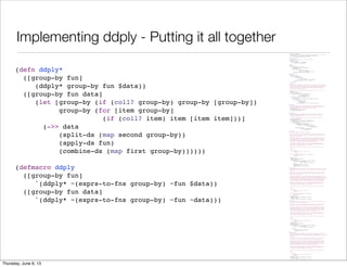 Implementing ddply - Putting it all together
(ns split-apply-combine.ply
"Implementation of the split-apply-combine functions, similar to R's plyr library."
(:use [incanter.core :only [$data col-names conj-rows dataset]])
(:require [split-apply-combine.core :as sac]))
(defn fast-conj-rows
"A simple version of conj-rows that runs much faster"
[& datasets]
(when (seq datasets)
(dataset (col-names (first datasets))
(mapcat :rows datasets))))
(defn expr-to-fn
[expr]
(let [row-param (gensym "row-")
kw-map (sac/build-keyword-map expr)]
`(fn [~row-param]
(let [~@(apply concat
(for [[kw sym] kw-map]
[sym `(get ~row-param ~kw ~kw)]))]
~(sac/convert-keywords expr kw-map)))))
(defn exprs-to-fns
[group-by]
(if (coll? group-by)
(vec (for [item group-by]
(if (and (coll? item)
(coll? (second item))
(not (#{'fn 'fn*} (first (second item)))))
[(first item) (expr-to-fn (second item))]
item)))
group-by))
(defn split-ds
"Perform a split operation on data, which must be a dataset, using the group-by-fns
to choose bins. group-by-fns can either be a single function or a collection of
functions. In the latter case, the results will be combined to create a key for
the bin. Returns a map of the group-by-fns results to datasets including all
the rows that had the given result.
Note that keyword column names are the most common functions to use for the
group-by."
[group-by-fns data]
(let [cols (col-names data)
group-by-fn (if (= 1 (count group-by-fns))
(first group-by-fns)
(apply juxt group-by-fns))]
(loop [cur (:rows data) row-groups {}]
(if (empty? cur)
(for [[group rows] row-groups] [group (dataset cols rows)])
(recur (next cur)
(let [row (first cur)
k (group-by-fn row)
a (row-groups k)]
(assoc row-groups k (if a (conj a row) [row]))))))))
(defn apply-ds
"Apply fun to each group in grouped-data returning a sequence of pairs of the
original group-keys and the result of applying the function the dataset. See
split-ds for information on the grouped-data data structure."
[fun grouped-data]
(for [[group split-data] grouped-data]
[group (fun split-data)]))
(defn combine-ds
"Combine the datasets in grouped-data into a single dataset including the
columns specified in the group-by argument as having the values found in
the keys in the grouped data.
If there are columns that are in both the key and the dataset, the values
in the key have precedence."
[group-by grouped-data]
(let [group-by (if (coll? group-by) group-by [group-by])
group-by-filter (complement (set group-by))]
(apply fast-conj-rows
(for [[group data] grouped-data]
(let [grouped-cols (zipmap group-by group)
union-cols (concat group-by
(filter group-by-filter
(col-names data)))]
(dataset union-cols
(map #(merge % grouped-cols)
(:rows data))))))))
(defn ddply*
"Split-apply-combine from datasets to datasets.
Splits data into a the group of datasets as specified by the group-by argument,
applies fun to each of the resulting datasets and combines the result of that
back into a single dataset.
The group-by argument can be a keyword or collection of keywords which specify
the columns to group by. It can also include pairs [keyword keyfn] where the
function keyfun is applied to each row to generate the key for that row. When
the groups are combined, keyword is used as the column name for the resulting
column. The two types of group-by specifications can be mixed.
The result of the apply function can contain the same columns names as the
original dataset or different ones. It can contain the same number of rows as
the original, a different number, or a single row.
If data is not specified, it defaults to the currently bound value of $data.
Examples:
(ddply* :Symbol
(transform :Change = (diff0 :Close))
stock-data)
(ddply* [[:Month #((juxt year month) (:timestamp %)]]
(colwise :Volume sum)
stock-data)"
([group-by fun]
(ddply* group-by fun $data))
([group-by fun data]
(let [group-by (if (coll? group-by) group-by [group-by])
group-by (for [item group-by]
(if (coll? item) item [item item]))]
(->> data
(split-ds (map second group-by))
(apply-ds fun)
(combine-ds (map first group-by))))))
(defmacro ddply
"Split-apply-combine from datasets to datasets. This macro is a wrapper on ddply*
which provides translation of simple column-referencing expressions in the group-by
argument.
Splits data into a the group of datasets as specified by the group-by argument,
applies fun to each of the resulting datasets and combines the result of that
back into a single dataset.
The group-by argument can be a keyword or collection of keywords which specify
the columns to group by. It can also include pairs [keyword key-expr] where the
exression key-expr is tranformed to a function and in expr are expanded to accessors
on rows. The resulting function is applied to each row to generate the key for
that row. When the groups are combined, keyword is used as the column name for
the resulting column. The two types of group-by specifications can be mixed.
The result of the apply function can contain the same columns names as the
original dataset or different ones. It can contain the same number of rows as
the original, a different number, or a single row.
If data is not specified, it defaults to the currently bound value of $data.
Examples:
(ddply :Symbol
(transform :Change = (diff0 :Close))
stock-data)
(ddply [[:Month ((juxt year month) :timestamp]]]
(colwise :Volume sum)
stock-data)"
([group-by fun]
`(ddply* ~(exprs-to-fns group-by) ~fun $data))
([group-by fun data]
`(ddply* ~(exprs-to-fns group-by) ~fun ~data)))
(defn d_ply*
"Split-apply-combine from datasets to nothing. This version ignores the output of
fun and is used for fun's side effects.
Splits data into a the group of datasets as specified by the group-by argument,
applies fun to each of the resulting datasets and then drops the result.
The group-by argument can be a keyword or collection of keywords which specify
the columns to group by. It can also include pairs [keyword keyfn] where the
function keyfun is applied to each row to generate the key for that row. When
the groups are combined, keyword is used as the column name for the resulting
column. The two types of group-by specifications can be mixed.
The result of the apply function can contain the same columns names as the
original dataset or different ones. It can contain the same number of rows as
the original, a different number, or a single row.
If data is not specified, it defaults to the currently bound value of $data.
Example:
(d_ply* :Symbol
#(view (bar-chart :Date :Volume :data %))
stock-data)"
([group-by fun]
(ddply* group-by fun $data))
([group-by fun data]
(let [group-by (if (coll? group-by) group-by [group-by])
group-by (for [item group-by]
(if (coll? item) item [item item]))]
(dorun
(->> data
(split-ds (map second group-by))
(apply-ds fun))))))
(defmacro d_ply
"Split-apply-combine from datasets to nothing. This version ignores the output of
fun and is used for fun's side effects. This macro is a wrapper on d_ply*
which provides translation of simple column-referencing expressions in the group-by
argument.
Splits data into a the group of datasets as specified by the group-by argument,
applies fun to each of the resulting datasets and then drops the result.
The group-by argument can be a keyword or collection of keywords which specify
the columns to group by. It can also include pairs [keyword keyfn] where the
function keyfun is applied to each row to generate the key for that row. When
the groups are combined, keyword is used as the column name for the resulting
column. The two types of group-by specifications can be mixed.
The result of the apply function can contain the same columns names as the
original dataset or different ones. It can contain the same number of rows as
the original, a different number, or a single row.
If data is not specified, it defaults to the currently bound value of $data.
Example:
(d_ply :Symbol
#(view (bar-chart :Date :Volume :data %))
stock-data)"
([group-by fun]
`(d_ply* ~(exprs-to-fns group-by) ~fun $data))
([group-by fun data]
`(d_ply* ~(exprs-to-fns group-by) ~fun ~data)))
(defn ddply*
([group-by fun]
(ddply* group-by fun $data))
([group-by fun data]
(let [group-by (if (coll? group-by) group-by [group-by])
group-by (for [item group-by]
(if (coll? item) item [item item]))]
(->> data
(split-ds (map second group-by))
(apply-ds fun)
(combine-ds (map first group-by))))))
(defmacro ddply
([group-by fun]
`(ddply* ~(exprs-to-fns group-by) ~fun $data))
([group-by fun data]
`(ddply* ~(exprs-to-fns group-by) ~fun ~data)))
Saturday, June 8, 13
 