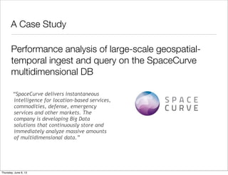 A Case Study	
“SpaceCurve delivers instantaneous
intelligence for location-based services,
commodities, defense, emergency
services and other markets. The
company is developing Big Data
solutions that continuously store and
immediately analyze massive amounts
of multidimensional data.”
Performance analysis of large-scale geospatial-
temporal ingest and query on the SpaceCurve
multidimensional DB
Saturday, June 8, 13
 