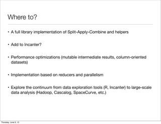 Where to?
• A full library implementation of Split-Apply-Combine and helpers
• Add to Incanter?
• Performance optimizations (mutable intermediate results, column-oriented
datasets)
• Implementation based on reducers and parallelism
• Explore the continuum from data exploration tools (R, Incanter) to large-scale
data analysis (Hadoop, Cascalog, SpaceCurve, etc.)
Saturday, June 8, 13
 