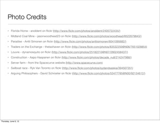 Photo Credits
• Florida Home - anoldent on ﬂickr (http://www.ﬂickr.com/photos/anoldent/2405722434/)
• Midland Coal Mine - jasonwoodhead23 on ﬂickr (http://www.ﬂickr.com/photos/woodhead/8522679843/)
• Paradise - Antti Simonen on ﬂickr (http://www.ﬂickr.com/photos/anttisimonen/6041095682/)
• Traders on the Exchange - thetaxhaven on ﬂickr (http://www.ﬂickr.com/photos/83532250@N06/7651028854)
• Louvre - dynamosquito on ﬂickr (http://www.ﬂickr.com/photos/25182210@N07/2802458437/)
• Construction - Aapo Haapanen on ﬂickr (http://www.ﬂickr.com/photos/decade_null/214247988/)
• Server farm - from the Spacecurve website (http://www.spacecurve.com)
• Sailboat race - Ryk Van Toronto on ﬂickr (http://www.ﬂickr.com/photos/sydandsaskia/394507351)
• Arguing Philosophers - David Schroeter on ﬂickr (http://www.ﬂickr.com/photos/53477785@N00/92134612/)
Saturday, June 8, 13
 