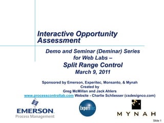 Interactive Opportunity Assessment Demo and Seminar (Deminar) Series  for Web Labs – Split Range Control  March 9, 2011 Sponsored by Emerson, Experitec, Monsanto, & Mynah Created by Greg McMillan and Jack Ahlers www.processcontrollab.com Website - Charlie Schliesser (csdesignco.com) 