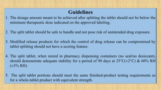 Guidelines
1. The dosage amount meant to be achieved after splitting the tablet should not be below the
minimum therapeutic dose indicated on the approved labeling.
2. The split tablet should be safe to handle and not pose risk of unintended drug exposure.
3. Modified release products for which the control of drug release can be compromised by
tablet splitting should not have a scoring feature.
4. The split tablet, when stored in pharmacy dispensing containers (no seal/no desiccant),
should demonstrate adequate stability for a period of 90 days at 25°C(±2°C) & 60% RH
(±5% RH).
5. The split tablet portions should meet the same finished-product testing requirements as
for a whole-tablet product with equivalent strength.
 
