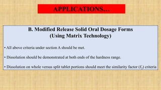 B. Modified Release Solid Oral Dosage Forms
(Using Matrix Technology)
• All above criteria under section A should be met.
• Dissolution should be demonstrated at both ends of the hardness range.
• Dissolution on whole versus split tablet portions should meet the similarity factor (f2) criteria
APPLICATIONS…
 