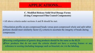 Scoring configuration of generic drug products should be the same as the RLD.
New products that do not meet the criteria should not have a scoring feature or any
reference to scoring (including language such as bisected, etc.) in the labeling.
C. Modified Release Solid Oral Dosage Forms
(Using Compressed Film Coated Components)
• All above criteria under sections A and B should be met.
• Dissolution profile on pre-compressed beads versus post-compressed whole and split tablet
portions should meet similarity factor (f2) criteria to ascertain the integrity of beads during
compression.
APPLICATIONS…
 