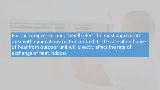 For the compressor unit, they’ll select the most appropriate
area with minimal obstruction around it. The rate of exchange
of heat from outdoor unit will directly affect the rate of
exchange of heat indoors.
 