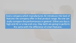 Every company which manufactures AC introduces the best of
features the company offer in that product range. No one can
really compare the performances in general. Either you buy a
high end AC or a low end one, they both are going to perform
the same with the difference of smart features.
 