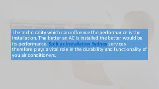 The technicality which can influence the performance is the
installation. The better an AC is installed the better would be
its performance. Split ac installation Sydney services
therefore plays a vital role in the durability and functionality of
you air conditioners.
 