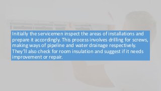Initially the servicemen inspect the areas of installations and
prepare it accordingly. This process involves drilling for screws,
making ways of pipeline and water drainage respectively.
They’ll also check for room insulation and suggest if it needs
improvement or repair.
 