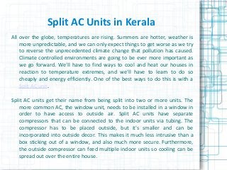 Split AC Units in Kerala
All over the globe, temperatures are rising. Summers are hotter, weather is
more unpredictable, and we can only expect things to get worse as we try
to reverse the unprecedented climate change that pollution has caused.
Climate controlled environments are going to be ever more important as
we go forward. We'll have to find ways to cool and heat our houses in
reaction to temperature extremes, and we'll have to learn to do so
cheaply and energy efficiently. One of the best ways to do this is with a
Split AC unit.
Split AC units get their name from being split into two or more units. The
more common AC, the window unit, needs to be installed in a window in
order to have access to outside air. Split AC units have separate
compressors that can be connected to the indoor units via tubing. The
compressor has to be placed outside, but it's smaller and can be
incorporated into outside decor. This makes it much less intrusive than a
box sticking out of a window, and also much more secure. Furthermore,
the outside compressor can feed multiple indoor units so cooling can be
spread out over the entire house.
 