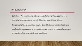 INTRODUCTION
• Definition - Air conditioning is the process of altering the properties of air
(primarily temperature and humidity) to more favorable conditions.
• The control of these conditions may be desirable to maintain the health and
comfort of the occupants, or to meet the requirements of industrial processes
irrespective of the external climatic conditions.
 