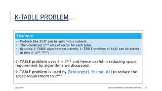 K-TABLE PROBLEM…
•2-TABLE problem uses 𝑘 = 2 𝑛/2 and hence useful in reducing space
requirement by algorithms we discussed.
•𝑘-TABLE problem is used by [Schroeppel, Shamir, 81] to reduce the
space requirement to 2 𝑛/4
Example:
• Problem like 𝑋𝑆𝐴𝑇 can be split into 𝑘 subsets.
• Then construct 2 𝑛/𝑘
sets of vector for each table.
• By using 2-TABLE algorithm recursively, 𝑘-TABLE problem of 𝑋𝑆𝐴𝑇 can be solved
in time 𝑂∗
(2 𝑘−1 𝑛/𝑘
)
EXACT EXPONENTIAL ALGORITHMS (CHAPTER 9) 20June 17, 2015
 