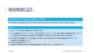MAXIMUM CUT…
Theorem 9.5 [Itai, Rodeh, 1978]
𝐴 𝑡𝑟𝑖𝑎𝑛𝑔𝑙𝑒 𝑖𝑛 𝑎 𝑔𝑟𝑎𝑝ℎ 𝑜𝑛 𝑎 𝑛 𝑣𝑒𝑟𝑡𝑖𝑐𝑒𝑠 𝑐𝑎𝑛 𝑏𝑒 𝑓𝑜𝑢𝑛𝑑 𝑖𝑛 𝑡𝑖𝑚𝑒 𝑂 𝑛 𝜔 𝑎𝑛𝑑 𝑖𝑛 𝑂 𝑛2 𝑠𝑝𝑎𝑐𝑒.
𝑃𝑟𝑜𝑜𝑓:
1. Let 𝐴(𝐺) be the adjacency matrix of G.
2. 𝑘𝑡ℎ power of 𝐴 𝐺
𝑘
of 𝐴(𝐺) the entry 𝐴 𝐺
𝑘
⌊𝑖, 𝑖⌋ on the main diagonal of 𝐴 𝐺
𝑘
is equal to number of walks of length 𝑘 which starts and ends at vertex 𝑖.
3. A walk of length 3 = triangle, so non-zero entries at the diagonals of 𝐴 𝐺
3
assures triangles in G.
4. Time required is 𝑂(𝑛 𝜔).
5. Space requirement is proportional to size of 𝐴(𝐺), which is 𝑛2
.
EXACT EXPONENTIAL ALGORITHMS (CHAPTER 9) 22June 17, 2015
 