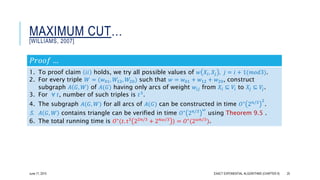 MAXIMUM CUT…
[WILLIAMS, 2007]
𝑃𝑟𝑜𝑜𝑓 …
1. To proof claim 𝑖𝑖 holds, we try all possible values of 𝑤 𝑋𝑖, 𝑋𝑗 , 𝑗 = 𝑖 + 1(𝑚𝑜𝑑3).
2. For every triple 𝑊 = (𝑤01, 𝑊12, 𝑊20) such that 𝑤 = 𝑤01 + 𝑤12 + 𝑤20, construct
subgraph 𝐴 𝐺, 𝑊 of 𝐴(𝐺) having only arcs of weight 𝑤𝑖𝑗 from 𝑋𝑖 ⊆ 𝑉𝑖 to 𝑋𝑗 ⊆ 𝑉𝑗.
3. For ∀ 𝑡, number of such triples is 𝑡3.
4. The subgraph 𝐴(𝐺, 𝑊) for all arcs of 𝐴(𝐺) can be constructed in time 𝑂∗
2 𝑛/3 2
.
5. 𝐴 𝐺, 𝑊 contains triangle can be verified in time 𝑂∗
2 𝑛/3 𝜔
using Theorem 9.5 .
6. The total running time is 𝑂∗(𝑡. t3 22𝑛/3 + 2 𝑛𝜔/3 ) = 𝑂∗(2 𝜔𝑛/3).
June 17, 2015 EXACT EXPONENTIAL ALGORITHMS (CHAPTER 9) 25
 