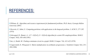 REFERENCES:
Williams, R.: Algorithms and resource requirements for fundamental problems. Ph.D. thesis, Carnegie Mellon
University (2007)
Horowitz, E., Sahni, S.: Computing partitions with applications to the knapsack problem. J. ACM 21, 277–292
(1974)
Schroeppel, R., Shamir, A.: A T = O(2n/2), S = O(2n/4) algorithm for certain NP-completeproblems. SIAM J.
Comput. 10(3), 456–464 (1981)
Itai, A., Rodeh, M.: Finding a minimum circuit in a graph. SIAM J. Comput. 7(4), 413–423 (1978)
Coppersmith, D., Winograd, S.: Matrix multiplication via arithmetic progressions. J. Symbolic Comput. 9(3), 251–
280 (1990)
June 17, 2015 EXACT EXPONENTIAL ALGORITHMS (CHAPTER 9) 26
 