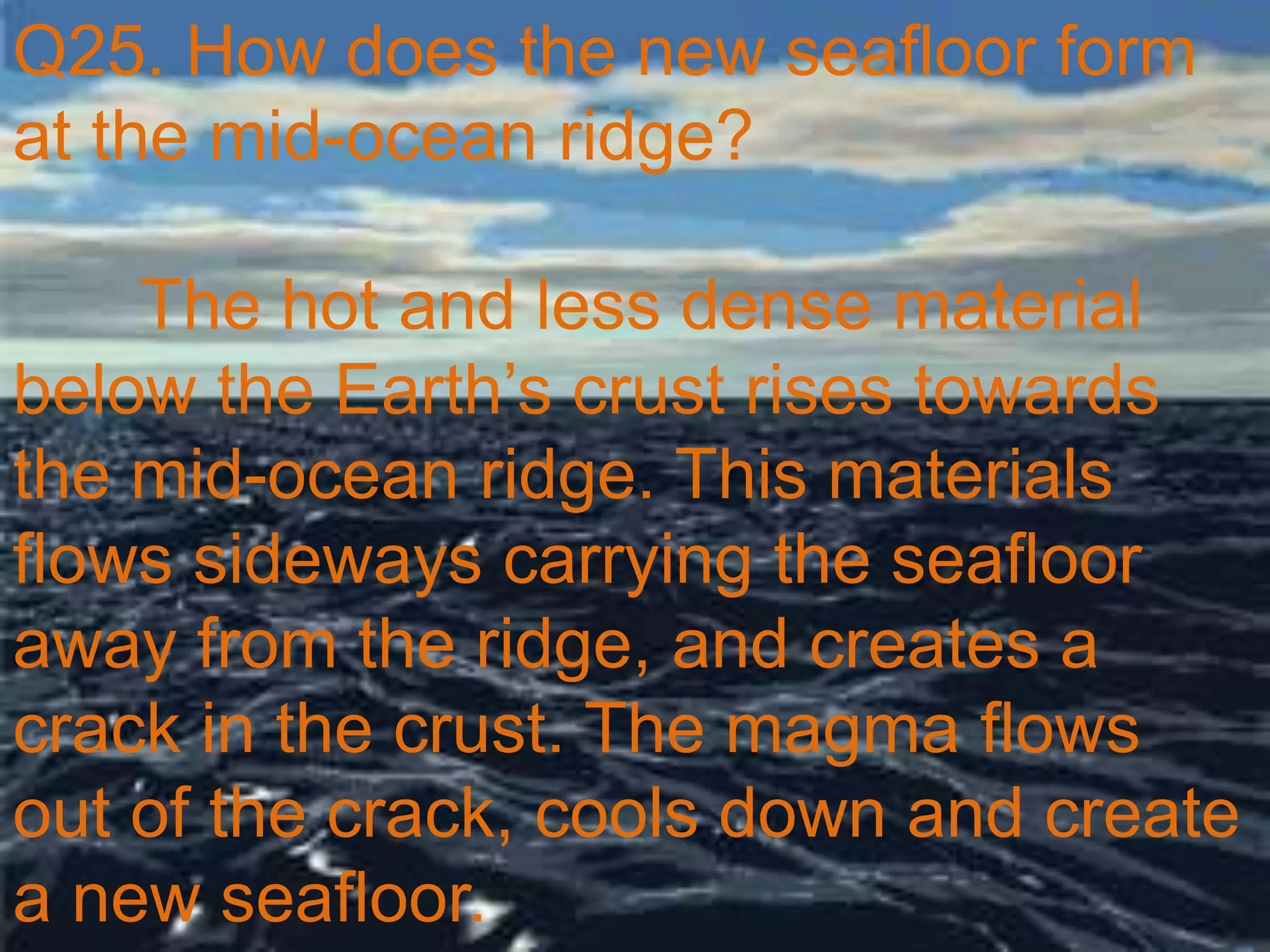 Q25. How does the new seafloor form
at the mid-ocean ridge?
The hot and less dense material
below the Earth’s crust rises towards
the mid-ocean ridge. This materials
flows sideways carrying the seafloor
away from the ridge, and creates a
crack in the crust. The magma flows
out of the crack, cools down and create
a new seafloor.
 