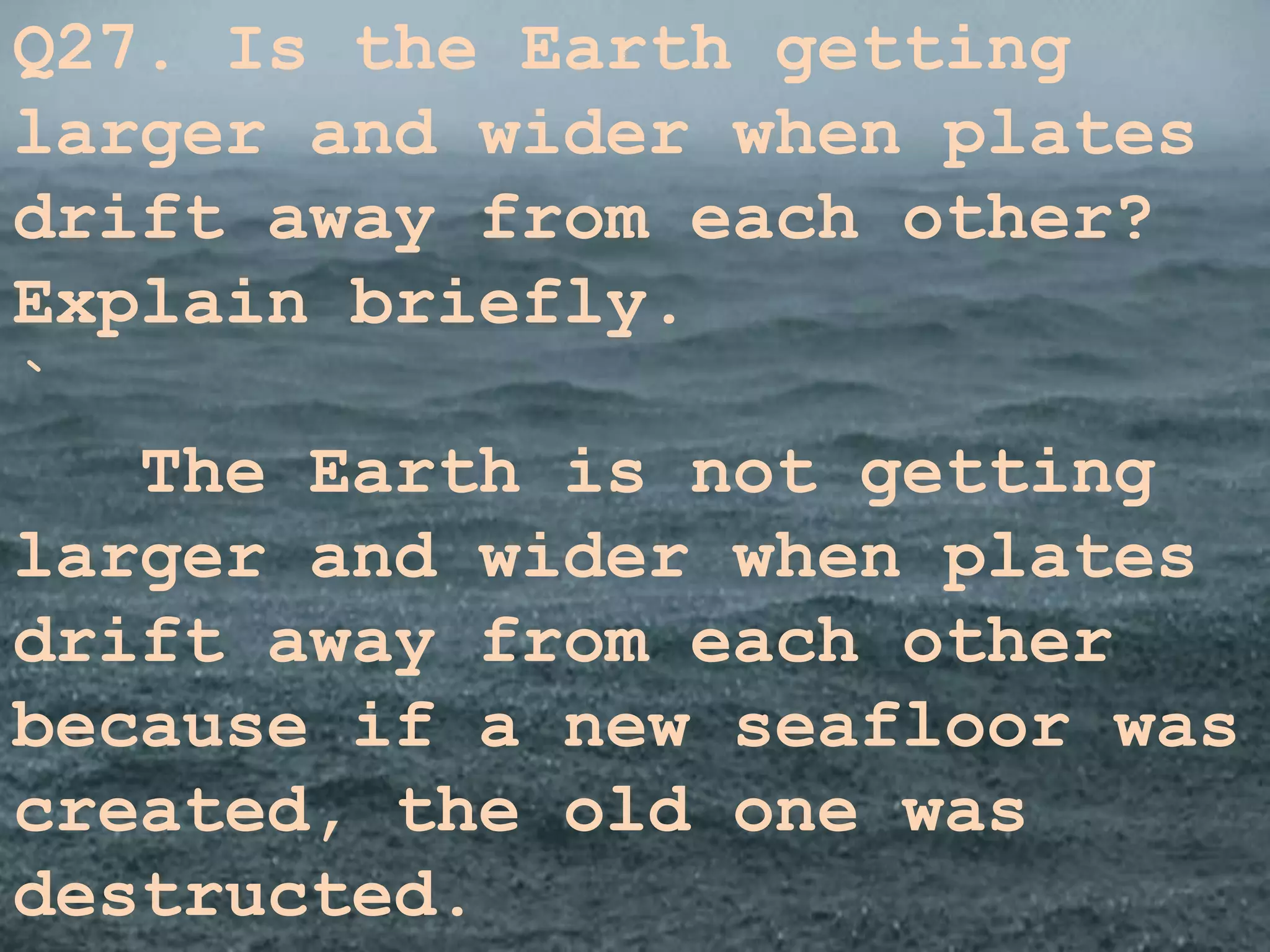 Q27. Is the Earth getting
larger and wider when plates
drift away from each other?
Explain briefly.
`
The Earth is not getting
larger and wider when plates
drift away from each other
because if a new seafloor was
created, the old one was
destructed.
 