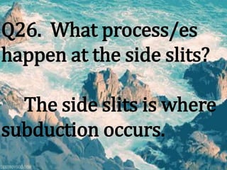 Q26. What process/es
happen at the side slits?
The side slits is where
subduction occurs.