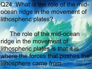 Q24. What is the role of the mid-
ocean ridge in the movement of
lithospheric plates?
The role of the mid-ocean
ridge in the movement of
lithospheric plates is that it is
where the forces that pushes the
lithosphere came from.