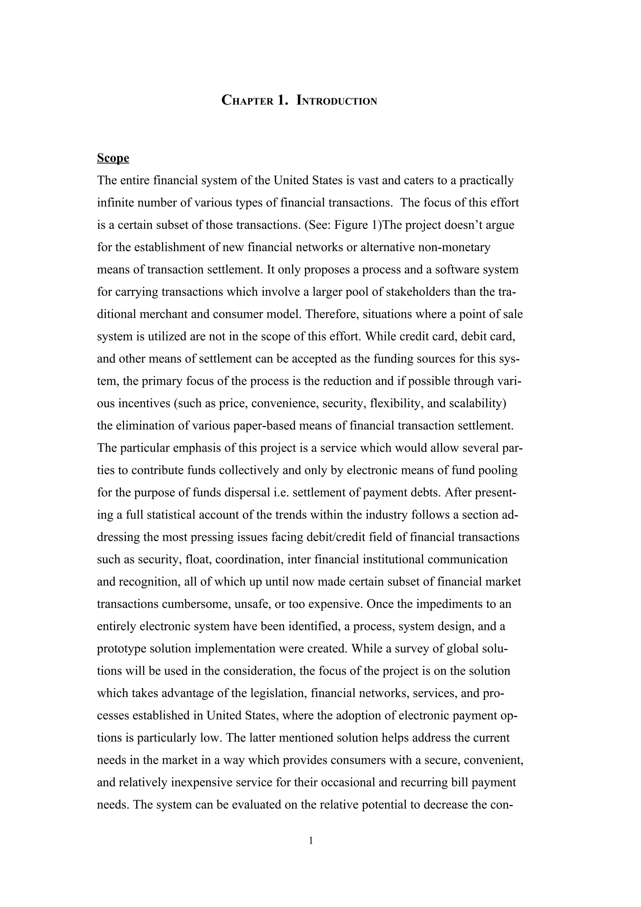 CHAPTER 1. INTRODUCTION


Scope
The entire financial system of the United States is vast and caters to a practically
infinite number of various types of financial transactions. The focus of this effort
is a certain subset of those transactions. (See: Figure 1)The project doesn’t argue
for the establishment of new financial networks or alternative non-monetary
means of transaction settlement. It only proposes a process and a software system
for carrying transactions which involve a larger pool of stakeholders than the tra-
ditional merchant and consumer model. Therefore, situations where a point of sale
system is utilized are not in the scope of this effort. While credit card, debit card,
and other means of settlement can be accepted as the funding sources for this sys-
tem, the primary focus of the process is the reduction and if possible through vari-
ous incentives (such as price, convenience, security, flexibility, and scalability)
the elimination of various paper-based means of financial transaction settlement.
The particular emphasis of this project is a service which would allow several par-
ties to contribute funds collectively and only by electronic means of fund pooling
for the purpose of funds dispersal i.e. settlement of payment debts. After present-
ing a full statistical account of the trends within the industry follows a section ad-
dressing the most pressing issues facing debit/credit field of financial transactions
such as security, float, coordination, inter financial institutional communication
and recognition, all of which up until now made certain subset of financial market
transactions cumbersome, unsafe, or too expensive. Once the impediments to an
entirely electronic system have been identified, a process, system design, and a
prototype solution implementation were created. While a survey of global solu-
tions will be used in the consideration, the focus of the project is on the solution
which takes advantage of the legislation, financial networks, services, and pro-
cesses established in United States, where the adoption of electronic payment op-
tions is particularly low. The latter mentioned solution helps address the current
needs in the market in a way which provides consumers with a secure, convenient,
and relatively inexpensive service for their occasional and recurring bill payment
needs. The system can be evaluated on the relative potential to decrease the con-

                                           1
 