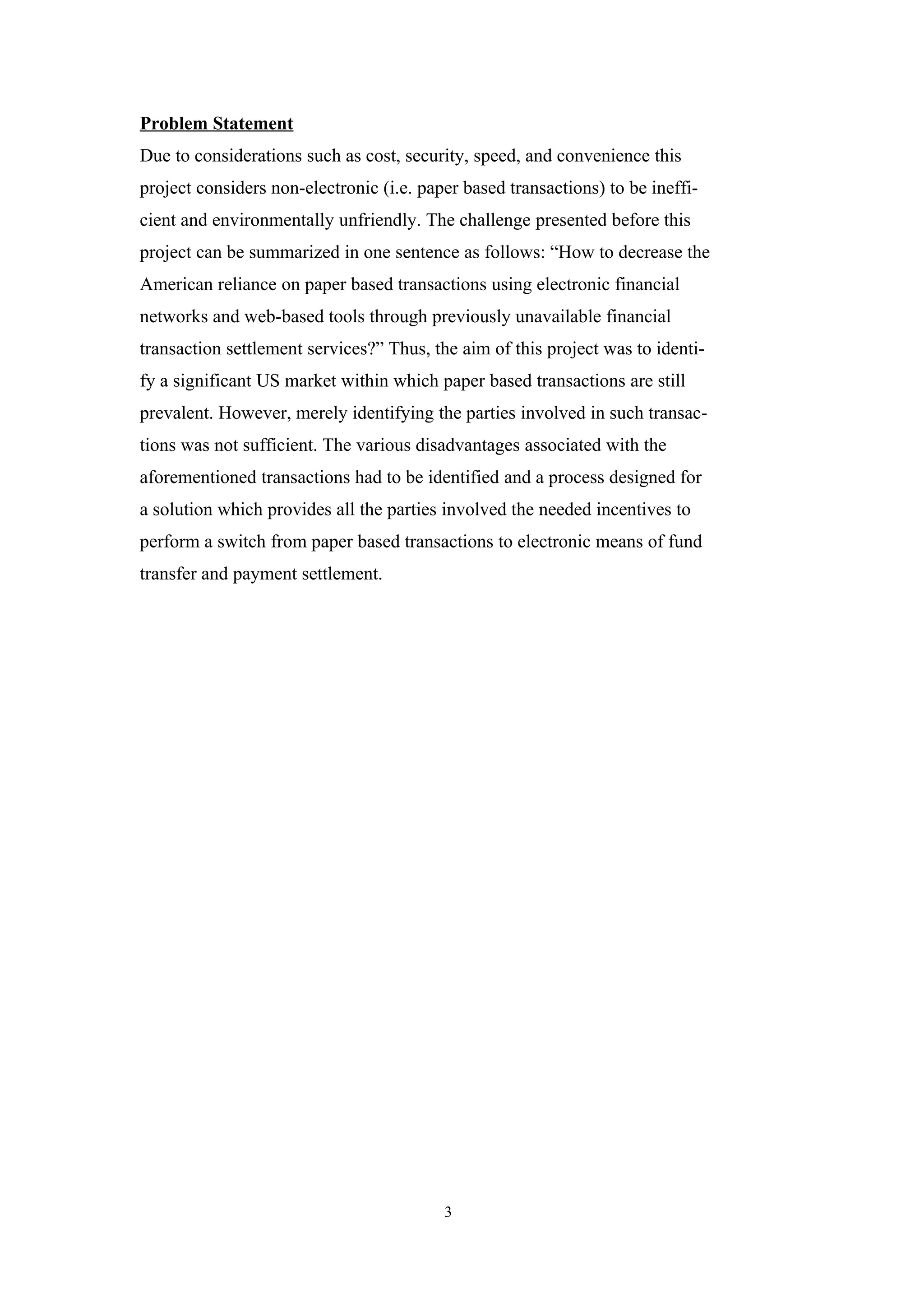 Problem Statement
Due to considerations such as cost, security, speed, and convenience this
project considers non-electronic (i.e. paper based transactions) to be ineffi-
cient and environmentally unfriendly. The challenge presented before this
project can be summarized in one sentence as follows: “How to decrease the
American reliance on paper based transactions using electronic financial
networks and web-based tools through previously unavailable financial
transaction settlement services?” Thus, the aim of this project was to identi-
fy a significant US market within which paper based transactions are still
prevalent. However, merely identifying the parties involved in such transac-
tions was not sufficient. The various disadvantages associated with the
aforementioned transactions had to be identified and a process designed for
a solution which provides all the parties involved the needed incentives to
perform a switch from paper based transactions to electronic means of fund
transfer and payment settlement.




                                          3
 