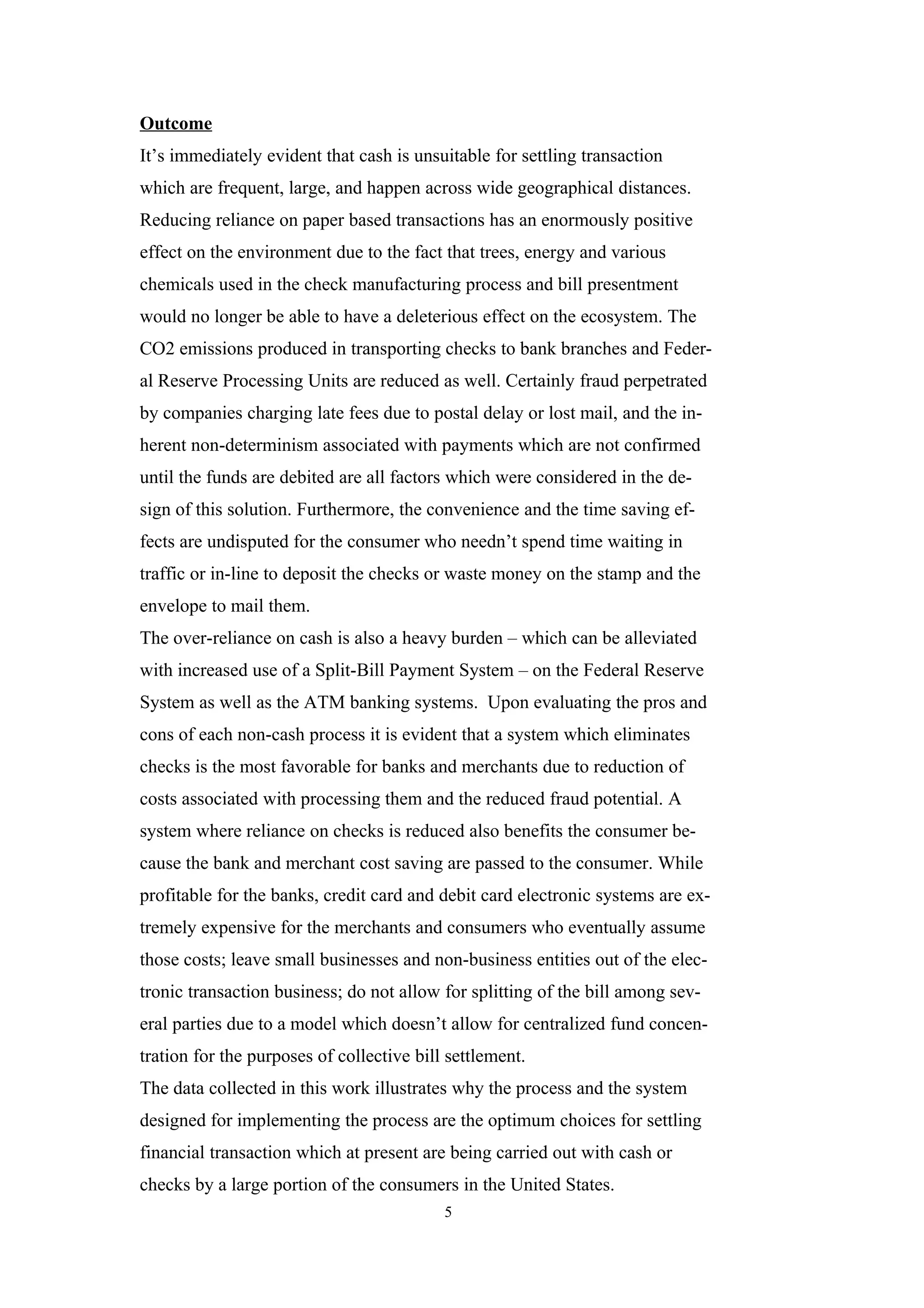 Outcome
It’s immediately evident that cash is unsuitable for settling transaction
which are frequent, large, and happen across wide geographical distances.
Reducing reliance on paper based transactions has an enormously positive
effect on the environment due to the fact that trees, energy and various
chemicals used in the check manufacturing process and bill presentment
would no longer be able to have a deleterious effect on the ecosystem. The
CO2 emissions produced in transporting checks to bank branches and Feder-
al Reserve Processing Units are reduced as well. Certainly fraud perpetrated
by companies charging late fees due to postal delay or lost mail, and the in-
herent non-determinism associated with payments which are not confirmed
until the funds are debited are all factors which were considered in the de-
sign of this solution. Furthermore, the convenience and the time saving ef-
fects are undisputed for the consumer who needn’t spend time waiting in
traffic or in-line to deposit the checks or waste money on the stamp and the
envelope to mail them.
The over-reliance on cash is also a heavy burden – which can be alleviated
with increased use of a Split-Bill Payment System – on the Federal Reserve
System as well as the ATM banking systems. Upon evaluating the pros and
cons of each non-cash process it is evident that a system which eliminates
checks is the most favorable for banks and merchants due to reduction of
costs associated with processing them and the reduced fraud potential. A
system where reliance on checks is reduced also benefits the consumer be-
cause the bank and merchant cost saving are passed to the consumer. While
profitable for the banks, credit card and debit card electronic systems are ex-
tremely expensive for the merchants and consumers who eventually assume
those costs; leave small businesses and non-business entities out of the elec-
tronic transaction business; do not allow for splitting of the bill among sev-
eral parties due to a model which doesn’t allow for centralized fund concen-
tration for the purposes of collective bill settlement.
The data collected in this work illustrates why the process and the system
designed for implementing the process are the optimum choices for settling
financial transaction which at present are being carried out with cash or
checks by a large portion of the consumers in the United States.
                                           5
 