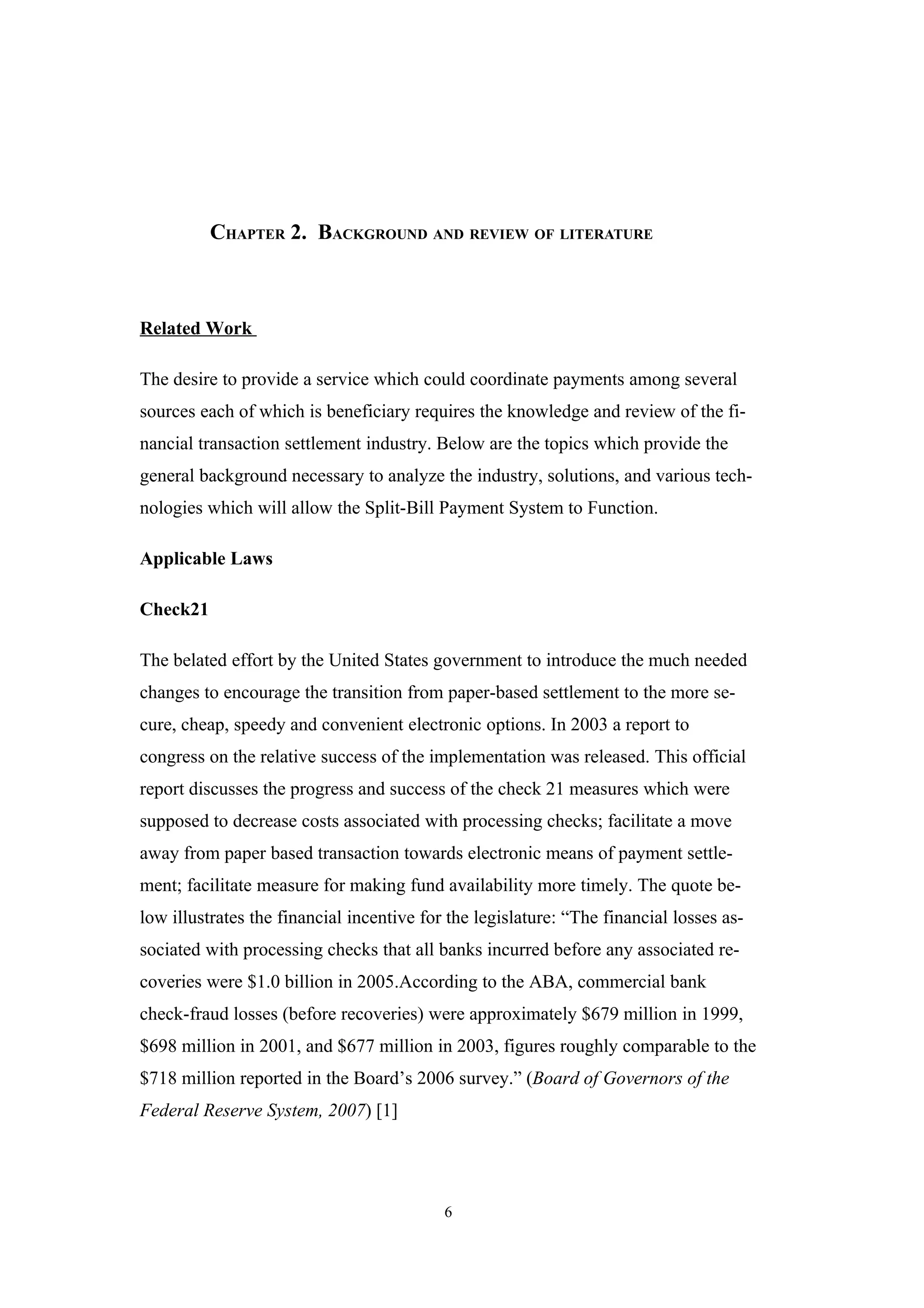 CHAPTER 2. BACKGROUND AND REVIEW OF LITERATURE



Related Work

The desire to provide a service which could coordinate payments among several
sources each of which is beneficiary requires the knowledge and review of the fi-
nancial transaction settlement industry. Below are the topics which provide the
general background necessary to analyze the industry, solutions, and various tech-
nologies which will allow the Split-Bill Payment System to Function.

Applicable Laws

Check21

The belated effort by the United States government to introduce the much needed
changes to encourage the transition from paper-based settlement to the more se-
cure, cheap, speedy and convenient electronic options. In 2003 a report to
congress on the relative success of the implementation was released. This official
report discusses the progress and success of the check 21 measures which were
supposed to decrease costs associated with processing checks; facilitate a move
away from paper based transaction towards electronic means of payment settle-
ment; facilitate measure for making fund availability more timely. The quote be-
low illustrates the financial incentive for the legislature: “The financial losses as-
sociated with processing checks that all banks incurred before any associated re-
coveries were $1.0 billion in 2005.According to the ABA, commercial bank
check-fraud losses (before recoveries) were approximately $679 million in 1999,
$698 million in 2001, and $677 million in 2003, figures roughly comparable to the
$718 million reported in the Board’s 2006 survey.” (Board of Governors of the
Federal Reserve System, 2007) [1]




                                           6
 