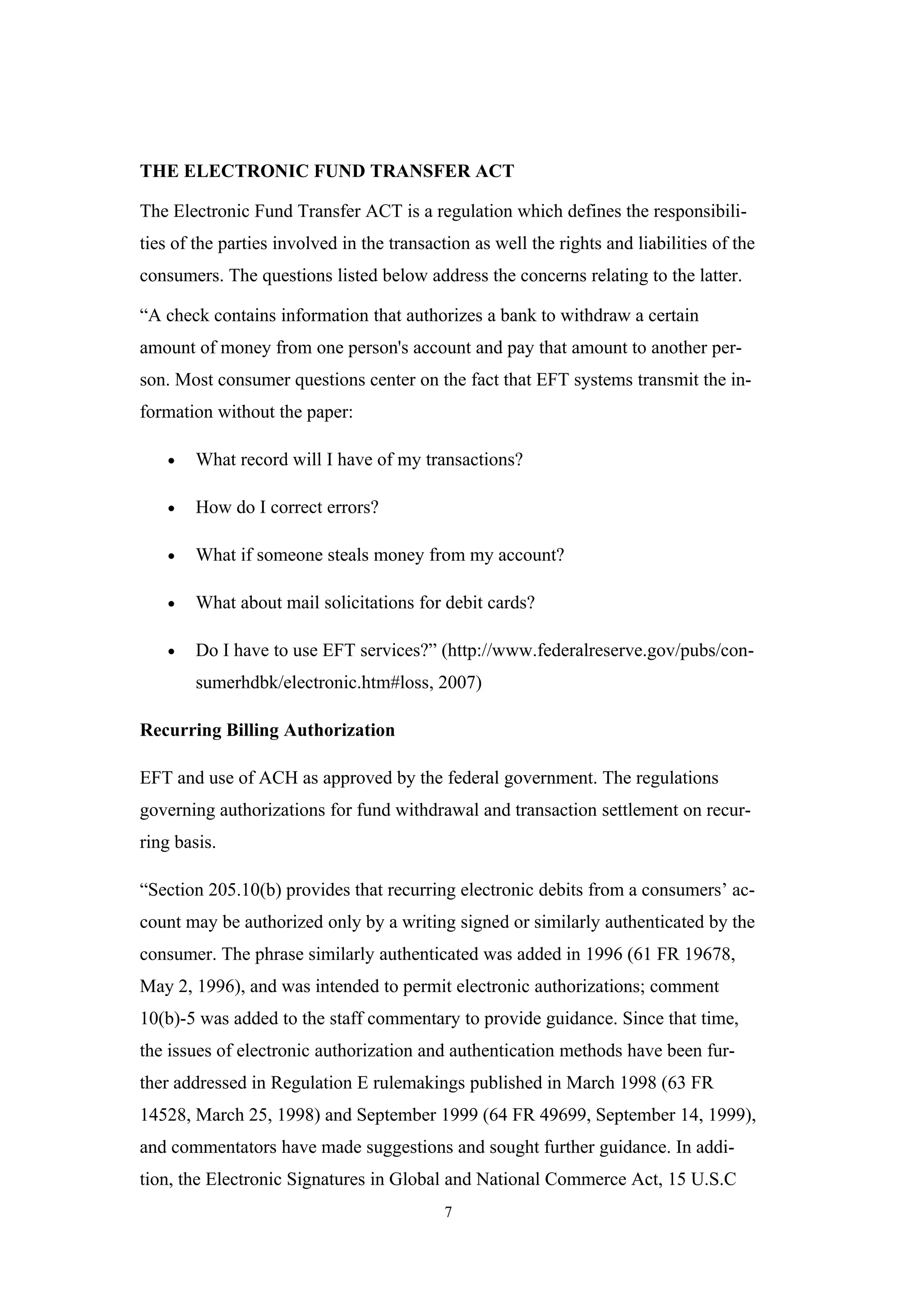 THE ELECTRONIC FUND TRANSFER ACT

The Electronic Fund Transfer ACT is a regulation which defines the responsibili-
ties of the parties involved in the transaction as well the rights and liabilities of the
consumers. The questions listed below address the concerns relating to the latter.

“A check contains information that authorizes a bank to withdraw a certain
amount of money from one person's account and pay that amount to another per-
son. Most consumer questions center on the fact that EFT systems transmit the in-
formation without the paper:

    •   What record will I have of my transactions?

    •   How do I correct errors?

    •   What if someone steals money from my account?

    •   What about mail solicitations for debit cards?

    •   Do I have to use EFT services?” (http://www.federalreserve.gov/pubs/con-
        sumerhdbk/electronic.htm#loss, 2007)

Recurring Billing Authorization

EFT and use of ACH as approved by the federal government. The regulations
governing authorizations for fund withdrawal and transaction settlement on recur-
ring basis.

“Section 205.10(b) provides that recurring electronic debits from a consumers’ ac-
count may be authorized only by a writing signed or similarly authenticated by the
consumer. The phrase similarly authenticated was added in 1996 (61 FR 19678,
May 2, 1996), and was intended to permit electronic authorizations; comment
10(b)-5 was added to the staff commentary to provide guidance. Since that time,
the issues of electronic authorization and authentication methods have been fur-
ther addressed in Regulation E rulemakings published in March 1998 (63 FR
14528, March 25, 1998) and September 1999 (64 FR 49699, September 14, 1999),
and commentators have made suggestions and sought further guidance. In addi-
tion, the Electronic Signatures in Global and National Commerce Act, 15 U.S.C
                                            7
 