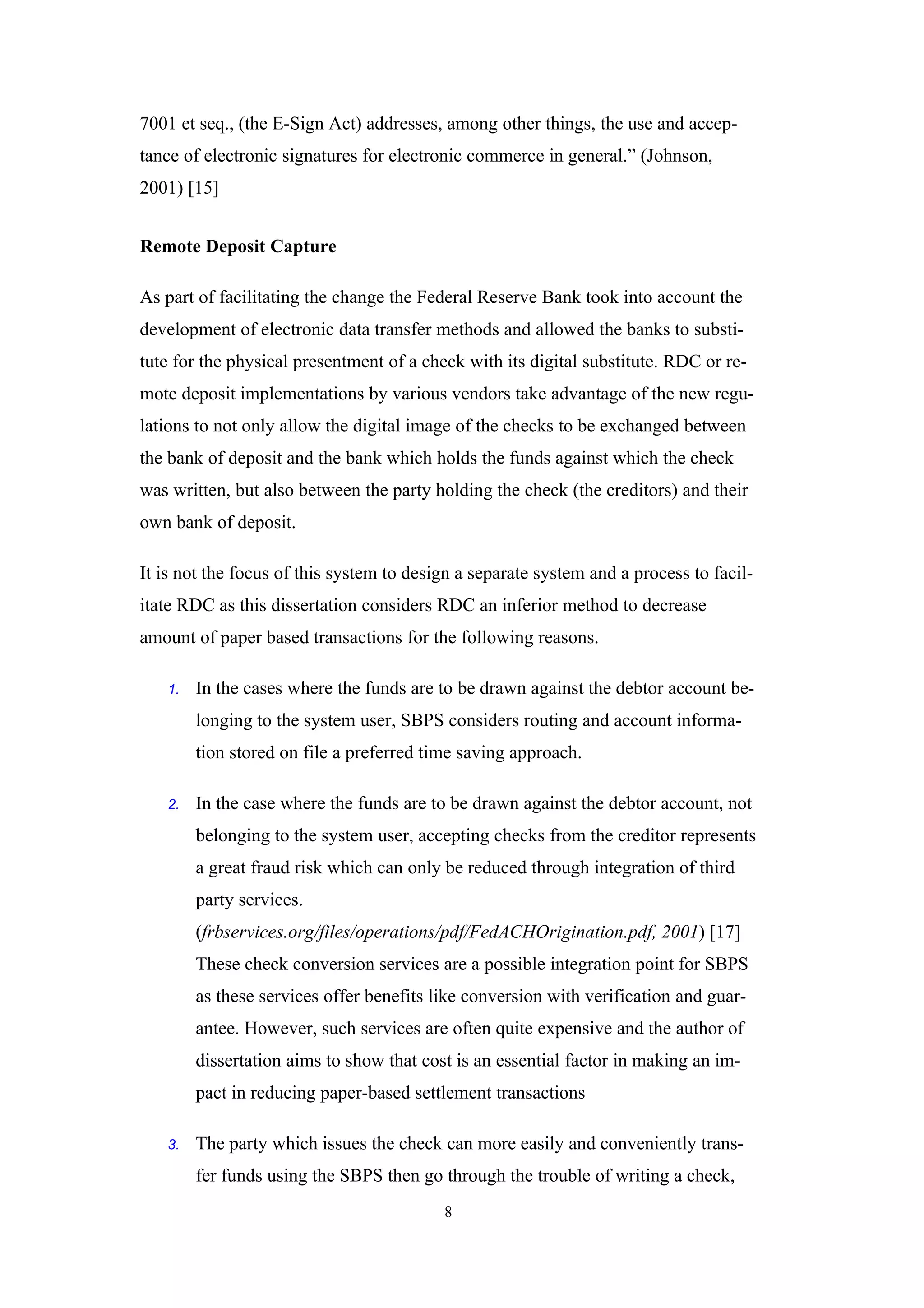 7001 et seq., (the E-Sign Act) addresses, among other things, the use and accep-
tance of electronic signatures for electronic commerce in general.” (Johnson,
2001) [15]


Remote Deposit Capture

As part of facilitating the change the Federal Reserve Bank took into account the
development of electronic data transfer methods and allowed the banks to substi-
tute for the physical presentment of a check with its digital substitute. RDC or re-
mote deposit implementations by various vendors take advantage of the new regu-
lations to not only allow the digital image of the checks to be exchanged between
the bank of deposit and the bank which holds the funds against which the check
was written, but also between the party holding the check (the creditors) and their
own bank of deposit.

It is not the focus of this system to design a separate system and a process to facil-
itate RDC as this dissertation considers RDC an inferior method to decrease
amount of paper based transactions for the following reasons.

   1.   In the cases where the funds are to be drawn against the debtor account be-
        longing to the system user, SBPS considers routing and account informa-
        tion stored on file a preferred time saving approach.

   2.   In the case where the funds are to be drawn against the debtor account, not
        belonging to the system user, accepting checks from the creditor represents
        a great fraud risk which can only be reduced through integration of third
        party services.
        (frbservices.org/files/operations/pdf/FedACHOrigination.pdf, 2001) [17]
        These check conversion services are a possible integration point for SBPS
        as these services offer benefits like conversion with verification and guar-
        antee. However, such services are often quite expensive and the author of
        dissertation aims to show that cost is an essential factor in making an im-
        pact in reducing paper-based settlement transactions

   3.   The party which issues the check can more easily and conveniently trans-
        fer funds using the SBPS then go through the trouble of writing a check,
                                          8
 